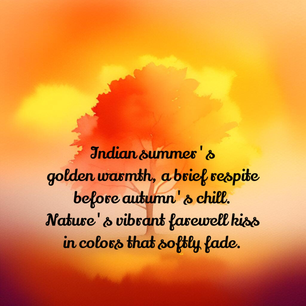 Indian summer's
golden warmth, a brief respite
before autumn's chill.
Nature's vibrant farewell kiss
in colors that softly fade.